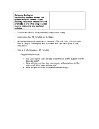 Outcome Indicator
Monitoring system serves the
government to better target
poverty reduction measures and
promote more efficient pro-poor
macro-economic and sectoral
policies

  Explain the task in the Participants Instruction Sheet

  Each group has 45 minutes for the task.

  No presentations of group work, because of lack of time, but everyone
  sees a copy of the outputs and outcomes and can participate in the
  discussion.

  Hold a brief discussion- 15 minutes

     Suggested questions:

           Are the outputs likely to lead or contribute to the outcome in the
           Islandia case?
           How will you monitor that the outputs will contribute to the
           outcome? What tools will you use?
           How will you monitor implementation strategy?
 