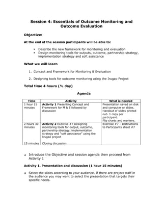 Session 4: Essentials of Outcome Monitoring and
                  Outcome Evaluation

Objective:

At the end of the session participants will be able to:

            Describe the new framework for monitoring and evaluation
            Design monitoring tools for outputs, outcome, partnership strategy,
            implementation strategy and soft assistance

What we will learn

   1. Concept and Framework for Monitoring & Evaluation

   2. Designing tools for outcome monitoring using the Irugao Project

Total time 4 hours (½ day)

                                        Agenda

   Time                       Activity                         What is needed
1 hour 15     Activity 1 Presenting Concept and          Presentation saved on disk
minutes       Framework for M & E followed by            and computer or slides.
              discussion                                 Handout of slides printed
                                                         out- 1 copy per
                                                         participant.
                                                         Flip charts and markers.
2 hours 30    Activity 2 Exercise #7 Designing           Exercise #7 – Instructions
minutes       monitoring tools for output, outcome,      to Participants sheet #7
              partnership strategy, implementation
              strategy and “soft assistance” using the
              Irugao project

15 minutes    Closing discussion



   Introduce the Objective and session agenda then proceed from
   Activity 1

Activity 1. Presentation and discussion (1 hour 15 minutes)

   Select the slides according to your audience. If there are project staff in
   the audience you may want to select the presentation that targets their
   specific needs.
 