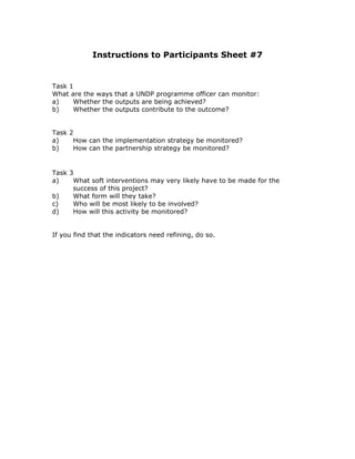 Instructions to Participants Sheet #7


Task 1
What are the ways that a UNDP programme officer can monitor:
a)    Whether the outputs are being achieved?
b)    Whether the outputs contribute to the outcome?


Task 2
a)    How can the implementation strategy be monitored?
b)    How can the partnership strategy be monitored?


Task 3
a)    What soft interventions may very likely have to be made for the
      success of this project?
b)    What form will they take?
c)    Who will be most likely to be involved?
d)    How will this activity be monitored?


If you find that the indicators need refining, do so.
 