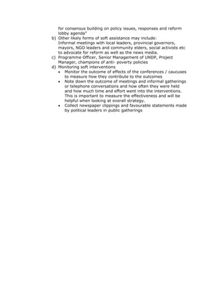 for consensus building on policy issues, responses and reform
   lobby agenda”
b) Other likely forms of soft assistance may include:
   Informal meetings with local leaders, provincial governors,
   mayors, NGO leaders and community elders, social activists etc
   to advocate for reform as well as the news media.
c) Programme Officer, Senior Management of UNDP, Project
   Manager, champions of anti- poverty policies
d) Monitoring soft interventions
   • Monitor the outcome of effects of the conferences / caucuses
       to measure how they contribute to the outcomes
   • Note down the outcome of meetings and informal gatherings
       or telephone conversations and how often they were held
       and how much time and effort went into the interventions.
       This is important to measure the effectiveness and will be
       helpful when looking at overall strategy.
   • Collect newspaper clippings and favourable statements made
       by political leaders in public gatherings
 