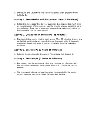 Introduce the Objective and session agenda then proceed from
  Activity 1.

Activity 1. Presentation and discussion (1 hour 15 minutes)

  Select the slides according to your audience. Don’t spend too much time
  on the discussion of the concept- use the time to answer questions from
  the audience. Since this is a one-day session they have a more time to
  learn how the concepts are applied.

Activity 2. Quiz cards on Indicators (45 minutes)

  Distribute index cards, 1 set to each group. After 30 minutes, discuss any
  cards that participants were puzzled by or disagreed with. A thorough
  understanding of indicators is needed to benefit from the next two
  activities.

Activity 3. Exercise #7 (2 hours 30 minutes)

  Refer to the directions for Exercise #7 in Activity 2 of Session 4.

Activity 4. Exercise #8 (2 hours 30 minutes)

  Participants use the same case, that now they are very familiar with.
  Distribute Instructions to Participants Sheet # 8. Explain the tasks if
  needed.

  The time required may be less than what they needed in the earlier
  activity because everyone knows the case well by now.
 