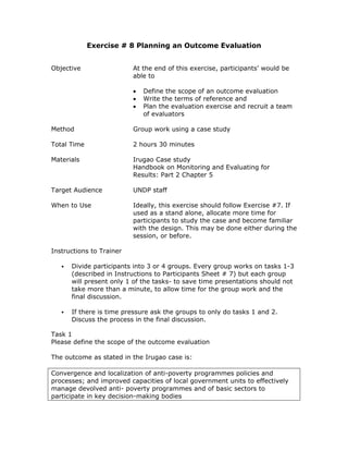 Exercise # 8 Planning an Outcome Evaluation


Objective                 At the end of this exercise, participants’ would be
                          able to

                          •   Define the scope of an outcome evaluation
                          •   Write the terms of reference and
                          •   Plan the evaluation exercise and recruit a team
                              of evaluators

Method                    Group work using a case study

Total Time                2 hours 30 minutes

Materials                 Irugao Case study
                          Handbook on Monitoring and Evaluating for
                          Results: Part 2 Chapter 5

Target Audience           UNDP staff

When to Use               Ideally, this exercise should follow Exercise #7. If
                          used as a stand alone, allocate more time for
                          participants to study the case and become familiar
                          with the design. This may be done either during the
                          session, or before.

Instructions to Trainer

      Divide participants into 3 or 4 groups. Every group works on tasks 1-3
      (described in Instructions to Participants Sheet # 7) but each group
      will present only 1 of the tasks- to save time presentations should not
      take more than a minute, to allow time for the group work and the
      final discussion.

      If there is time pressure ask the groups to only do tasks 1 and 2.
      Discuss the process in the final discussion.

Task 1
Please define the scope of the outcome evaluation

The outcome as stated in the Irugao case is:

Convergence and localization of anti-poverty programmes policies and
processes; and improved capacities of local government units to effectively
manage devolved anti- poverty programmes and of basic sectors to
participate in key decision-making bodies
 