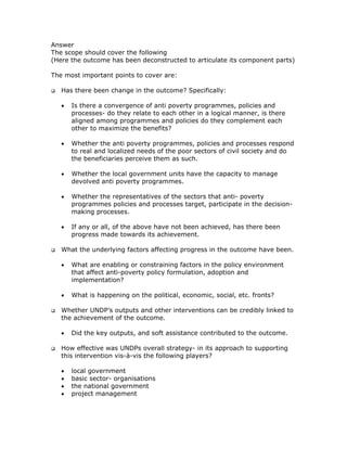 Answer
The scope should cover the following
(Here the outcome has been deconstructed to articulate its component parts)

The most important points to cover are:

   Has there been change in the outcome? Specifically:

   •   Is there a convergence of anti poverty programmes, policies and
       processes- do they relate to each other in a logical manner, is there
       aligned among programmes and policies do they complement each
       other to maximize the benefits?

   •   Whether the anti poverty programmes, policies and processes respond
       to real and localized needs of the poor sectors of civil society and do
       the beneficiaries perceive them as such.

   •   Whether the local government units have the capacity to manage
       devolved anti poverty programmes.

   •   Whether the representatives of the sectors that anti- poverty
       programmes policies and processes target, participate in the decision-
       making processes.

   •   If any or all, of the above have not been achieved, has there been
       progress made towards its achievement.

   What the underlying factors affecting progress in the outcome have been.

   •   What are enabling or constraining factors in the policy environment
       that affect anti-poverty policy formulation, adoption and
       implementation?

   •   What is happening on the political, economic, social, etc. fronts?

   Whether UNDP’s outputs and other interventions can be credibly linked to
   the achievement of the outcome.

   •   Did the key outputs, and soft assistance contributed to the outcome.

   How effective was UNDPs overall strategy- in its approach to supporting
   this intervention vis-à-vis the following players?

   •   local government
   •   basic sector- organisations
   •   the national government
   •   project management
 