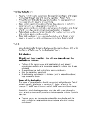 The Key Outputs are

  •   Poverty reduction and sustainable development strategies and targets
      formulated through local anti poverty agenda 21 Action Plans
  •   Annual Poverty Indicator Survey for allocation for local government
      resources for anti- poverty programming
  •   Basic sector organizations strengthened do participate in collective
      action for anti - poverty programming reform
  •   Local government units trained on convergence localization and design
      of anti- poverty programming including allocation of budgets
  •   Rationalized good governance indicators for local government units
      and national government agencies
  •   Best/ bad practices in convergence, localization and design of anti-
      poverty programmes and policies documented and disseminated


Task 2

      Using Guidelines for Outcome Evaluators (Companion Series #1) write
      the Terms of Reference for the Evaluation Team.

      Introduction

      Objective of the evaluation—this will also depend upon the
      evaluation’s timing…

      •   To learn if the convergence and localization of anti- poverty
          programmes, policies and processes was achieved and how it was
          achieved
      •   If capacities were built in the local government units
      •   How the capacities were built
      •   If civil society participation in decision making was achieved and
          how successful it was

      Scope of the Evaluation
      The scope of the evaluation should track with that listed under Task 1
      above—namely, 1) change in outcome; 2) factors affecting the
      change; 3) UNDP’s contribution; and 4) UNDP’s partnership strategy.

      In addition, the following questions might be addressed, depending
      upon what the country office and stakeholders desire to learn from the
      exercise:

      •   To what extent are the results sustainable- specifically, will the
          sectors of civil society continue to participate after the funding
          period ends?
 