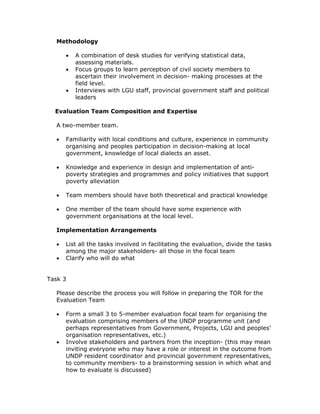 Methodology

      •   A combination of desk studies for verifying statistical data,
          assessing materials.
      •   Focus groups to learn perception of civil society members to
          ascertain their involvement in decision- making processes at the
          field level.
      •   Interviews with LGU staff, provincial government staff and political
          leaders

  Evaluation Team Composition and Expertise

  A two-member team.

  •   Familiarity with local conditions and culture, experience in community
      organising and peoples participation in decision-making at local
      government, knowledge of local dialects an asset.

  •   Knowledge and experience in design and implementation of anti-
      poverty strategies and programmes and policy initiatives that support
      poverty alleviation

  •   Team members should have both theoretical and practical knowledge

  •   One member of the team should have some experience with
      government organisations at the local level.

  Implementation Arrangements

  •   List all the tasks involved in facilitating the evaluation, divide the tasks
      among the major stakeholders- all those in the focal team
  •   Clarify who will do what


Task 3

  Please describe the process you will follow in preparing the TOR for the
  Evaluation Team

  •   Form a small 3 to 5-member evaluation focal team for organising the
      evaluation comprising members of the UNDP programme unit (and
      perhaps representatives from Government, Projects, LGU and peoples’
      organisation representatives, etc.)
  •   Involve stakeholders and partners from the inception- (this may mean
      inviting everyone who may have a role or interest in the outcome from
      UNDP resident coordinator and provincial government representatives,
      to community members- to a brainstorming session in which what and
      how to evaluate is discussed)
 