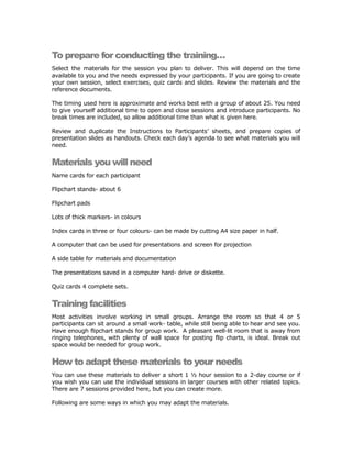 To prepare for conducting the training…
Select the materials for the session you plan to deliver. This will depend on the time
available to you and the needs expressed by your participants. If you are going to create
your own session, select exercises, quiz cards and slides. Review the materials and the
reference documents.

The timing used here is approximate and works best with a group of about 25. You need
to give yourself additional time to open and close sessions and introduce participants. No
break times are included, so allow additional time than what is given here.

Review and duplicate the Instructions to Participants’ sheets, and prepare copies of
presentation slides as handouts. Check each day’s agenda to see what materials you will
need.


Materials you will need
Name cards for each participant

Flipchart stands- about 6

Flipchart pads

Lots of thick markers- in colours

Index cards in three or four colours- can be made by cutting A4 size paper in half.

A computer that can be used for presentations and screen for projection

A side table for materials and documentation

The presentations saved in a computer hard- drive or diskette.

Quiz cards 4 complete sets.


Training facilities
Most activities involve working in small groups. Arrange the room so that 4 or 5
participants can sit around a small work- table, while still being able to hear and see you.
Have enough flipchart stands for group work. A pleasant well-lit room that is away from
ringing telephones, with plenty of wall space for posting flip charts, is ideal. Break out
space would be needed for group work.


How to adapt these materials to your needs
You can use these materials to deliver a short 1 ½ hour session to a 2-day course or if
you wish you can use the individual sessions in larger courses with other related topics.
There are 7 sessions provided here, but you can create more.

Following are some ways in which you may adapt the materials.
 