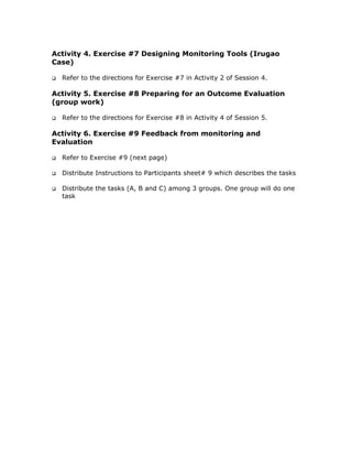 Activity 4. Exercise #7 Designing Monitoring Tools (Irugao
Case)

  Refer to the directions for Exercise #7 in Activity 2 of Session 4.

Activity 5. Exercise #8 Preparing for an Outcome Evaluation
(group work)

  Refer to the directions for Exercise #8 in Activity 4 of Session 5.

Activity 6. Exercise #9 Feedback from monitoring and
Evaluation

  Refer to Exercise #9 (next page)

  Distribute Instructions to Participants sheet# 9 which describes the tasks

  Distribute the tasks (A, B and C) among 3 groups. One group will do one
  task
 