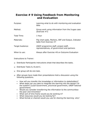 Exercise # 9 Using Feedback from Monitoring
                 and Evaluation

Purpose:                   Learning what to do with monitoring and evaluation
                           data

Method:                    Group work using information from the Irugao case
                           (Exercise #7)

Total Time:                1 hour

Materials:                 Flip chart pads, Markers, SRF and Output, Indicator
                           table from Exercise #7

Target Audience:           UNDP programme staff, project staff,
                           representatives, of government and partners

When to use:               Always after Exercise #8 on Outcome Evaluation


Instructions to Trainer:

   Distribute Participants instructions sheet that describes the tasks.

   Distribute Tasks A, B and C.

   One group will do one task.

   After groups have made their presentations hold a discussion using the
   following questions.

      How will you transfer the knowledge or information to stakeholders?
      What steps can you take to integrate the learning into the design? Or
      the system? (Local Government, provincial government, UNDP national
      government)
      Would you consider transferring the information to the communities-
      the poor and minorities?
      What sort of time frame would you be working in?
      What resources would you be looking for?
      What format or channel would you use for sharing the learning- why?
 