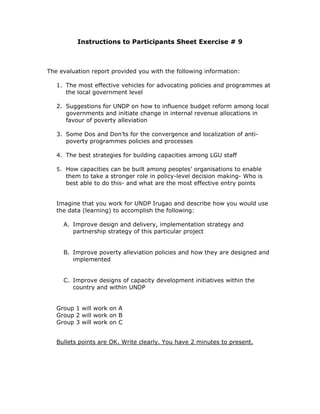 Instructions to Participants Sheet Exercise # 9



The evaluation report provided you with the following information:

   1. The most effective vehicles for advocating policies and programmes at
      the local government level

   2. Suggestions for UNDP on how to influence budget reform among local
      governments and initiate change in internal revenue allocations in
      favour of poverty alleviation

   3. Some Dos and Don’ts for the convergence and localization of anti-
      poverty programmes policies and processes

   4. The best strategies for building capacities among LGU staff

   5. How capacities can be built among peoples’ organisations to enable
      them to take a stronger role in policy-level decision making- Who is
      best able to do this- and what are the most effective entry points


   Imagine that you work for UNDP Irugao and describe how you would use
   the data (learning) to accomplish the following:

     A. Improve design and delivery, implementation strategy and
        partnership strategy of this particular project


     B. Improve poverty alleviation policies and how they are designed and
        implemented


     C. Improve designs of capacity development initiatives within the
        country and within UNDP


   Group 1 will work on A
   Group 2 will work on B
   Group 3 will work on C


   Bullets points are OK. Write clearly. You have 2 minutes to present.
 