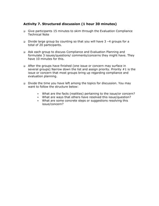 Activity 7. Structured discussion (1 hour 30 minutes)

  Give participants 15 minutes to skim through the Evaluation Compliance
  Technical Note

  Divide large group by counting so that you will have 3 –4 groups for a
  total of 20 participants.

  Ask each group to discuss Compliance and Evaluation Planning and
  formulate 3 issues/questions/ comments/concerns they might have. They
  have 10 minutes for this.

  After the groups have finished (one issue or concern may surface in
  several groups) Narrow down the list and assign priority. Priority #1 is the
  issue or concern that most groups bring up regarding compliance and
  evaluation planning.

  Divide the time you have left among the topics for discussion. You may
  want to follow the structure below:

           What are the facts (realities) pertaining to the issue/or concern?
           What are ways that others have resolved this issue/question?
           What are some concrete steps or suggestions resolving this
           issue/concern?
 