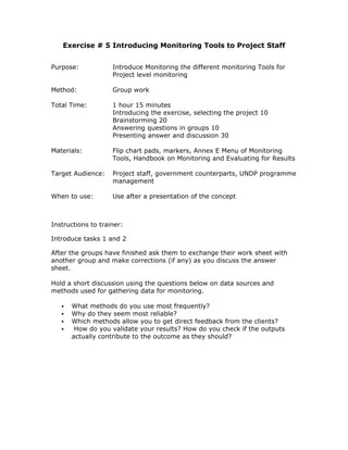 Exercise # 5 Introducing Monitoring Tools to Project Staff


Purpose:            Introduce Monitoring the different monitoring Tools for
                    Project level monitoring

Method:             Group work

Total Time:         1 hour 15 minutes
                    Introducing the exercise, selecting the project 10
                    Brainstorming 20
                    Answering questions in groups 10
                    Presenting answer and discussion 30

Materials:          Flip chart pads, markers, Annex E Menu of Monitoring
                    Tools, Handbook on Monitoring and Evaluating for Results

Target Audience:    Project staff, government counterparts, UNDP programme
                    management

When to use:        Use after a presentation of the concept



Instructions to trainer:

Introduce tasks 1 and 2

After the groups have finished ask them to exchange their work sheet with
another group and make corrections (if any) as you discuss the answer
sheet.

Hold a short discussion using the questions below on data sources and
methods used for gathering data for monitoring.

      What methods do you use most frequently?
      Why do they seem most reliable?
      Which methods allow you to get direct feedback from the clients?
       How do you validate your results? How do you check if the outputs
      actually contribute to the outcome as they should?
 