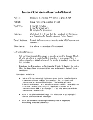 Exercise #4 Introducing the revised APR format


Purpose:            Introduce the revised APR format to project staff

Method:             Group work using an actual project

Total Time:         1 hour 30 minutes
                    1 hour for group work
                    30 minutes for discussion

Materials:          Worksheet # 4, Annex C of the Handbook on Monitoring
                    and Evaluating for Results- (Annual Project Report)

Target Audience:    Project staff, government counterparts, UNDP programme
                    managers

When to use:        Use after a presentation of the concept


Instructions to trainer:

   ▫   Ask participants seated in groups to select a project to discuss. Ideally,
       all who work for a project should sit together in one group, if this is
       not possible, have people who work for similar projects sit together for
       this exercise.

   ▫   Distribute the Instructions to Participants’ Sheet #4. Explain the tasks.
       After the tasks have been completed hold a discussion through these
       questions:

   Discussion questions:

           In the APR you may contribute comments on the contribution the
           project outputs are making/have made to the outcome- and
           comment on an observable changes. This is done with the
           Programme Manager, who has primary responsibility to provide the
           update on the outcome progress. Have you provided such
           comments in an APR of your project? If so, how were you able to
           comment on the outcome?

           What is the partnership strategy that you follow in your project?
           How do you monitor the strategy?

           What do you envisage doing differently now in respect to
           monitoring and data gathering?
 