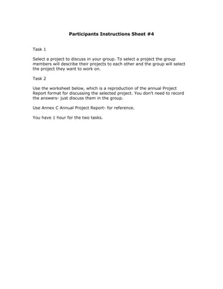 Participants Instructions Sheet #4


Task 1

Select a project to discuss in your group. To select a project the group
members will describe their projects to each other and the group will select
the project they want to work on.

Task 2

Use the worksheet below, which is a reproduction of the annual Project
Report format for discussing the selected project. You don’t need to record
the answers- just discuss them in the group.

Use Annex C Annual Project Report- for reference.

You have 1 hour for the two tasks.
 