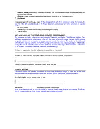 Positive Change (determined by evidence of movement from the baseline towards the end-SRF target measured
     by an outcome indicator)
     Negative Change (reversal to a level below the baseline measured by an outcome indicator)
     Unchanged

For outputs: Applied to each output target [for the strategic outputs only. If the parties want rating of all outputs, the
ones not in the SRF would be based on the Project Document, work plans or any other agreement on expected
results.]
     No (not achieved)
     Partial (only if two-thirds or more of a quantitative target is achieved)
     Yes (achieved)

SOFT ASSISTANCE NOT PROVIDED THROUGH PROJECTS OR PROGRAMMES
[Soft assistance contributes to the outcome and/or outputs. This section provides the Project Manager to inform of any
activities or issues conducted not envisaged in the work plan or yet with concrete results. It aims to identify additional
or specific activities that are required to ensure progress towards the outcome. This section of the APR could
contribute to the reporting section in the ROAR regarding narrative on “advocacy and policy dialogue”, and allows the
country office and the project to work in the same direction in advocacy and dialogue. If soft assistance is not an issue
for the project or too sensitive to address, this section can be left empty.]

What are the key activities (if any) of soft assistance undertaken by the project?
______________________________________________________________________________________________

What are the main constraints in progress towards outcome that require additional soft assistance?
1. __________________________________________
2. __________________________________________
3. __________________________________________

Please propose elements for soft assistance strategy for the next year: _____________________

LESSONS LEARNED
The lessons learned from the APR should serve as input to the performance analysis of the ROAR as well as the
annual review that allows the partners to compile and exchange lessons learned from all projects and APRs.

Describe briefly key lessons learned during the year:
1. ________________________________________________________
2. ________________________________________________________
3. ________________________________________________________

Prepared by: __________________ (Project management, name and title)
[Note: Since reporting should as much as possible be electronic for efficiency, signature is not required. The Project
Director can transmit it in an Email, through a website or a computer programme.]
 