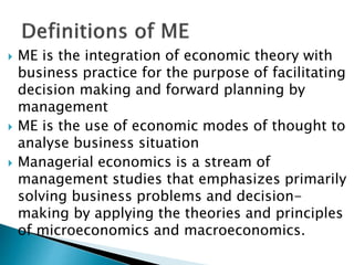  ME is the integration of economic theory with
business practice for the purpose of facilitating
decision making and forward planning by
management
 ME is the use of economic modes of thought to
analyse business situation
 Managerial economics is a stream of
management studies that emphasizes primarily
solving business problems and decision-
making by applying the theories and principles
of microeconomics and macroeconomics.
 