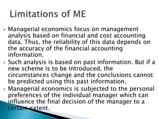  Managerial economics focus on management
analysis based on financial and cost accounting
data. Thus, the reliability of this data depends on
the accuracy of the financial accounting
information.
 Such analysis is based on past information. But if a
new scheme is to be introduced, the
circumstances change and the conclusions cannot
be predicted using this past information.
 Managerial economics is subjected to the personal
preferences of the individual manager which can
influence the final decision of the manager to a
certain extent.
 