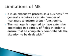  It is an expensive process as a business firm
generally requires a certain number of
managers to ensure proper functioning.
 The manager is required to have extensive
knowledge in a variety of fields in order to
ensure that he completely comprehends the
situation to be dealt with."
 
