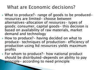  What to produce?- range of goods to be produced-
resources are limited- choose between
alternatives-allocation of resources- types of
goods; consumer, capital goods- this decision is
based on availability of raw materials, market
demand and technology
 How to produce?- having decided on what to
produce- techniques of production- efficiency of
production using ltd resources yields maximum
profits
 For whom to produce?- how national product
should be distributed-depends on ability to pay
principle- according to need principle
 