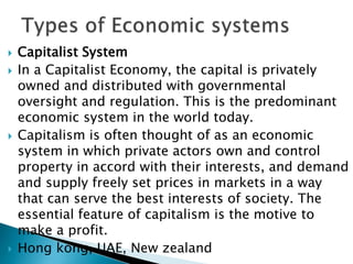  Capitalist System
 In a Capitalist Economy, the capital is privately
owned and distributed with governmental
oversight and regulation. This is the predominant
economic system in the world today.
 Capitalism is often thought of as an economic
system in which private actors own and control
property in accord with their interests, and demand
and supply freely set prices in markets in a way
that can serve the best interests of society. The
essential feature of capitalism is the motive to
make a profit.
 Hong kong, UAE, New zealand
 