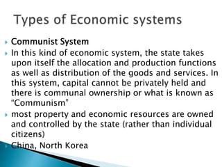  Communist System
 In this kind of economic system, the state takes
upon itself the allocation and production functions
as well as distribution of the goods and services. In
this system, capital cannot be privately held and
there is communal ownership or what is known as
“Communism”
 most property and economic resources are owned
and controlled by the state (rather than individual
citizens)
 China, North Korea
 