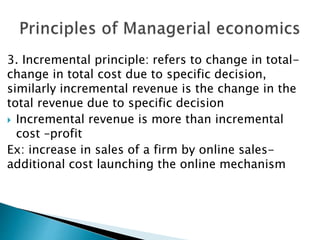 3. Incremental principle: refers to change in total-
change in total cost due to specific decision,
similarly incremental revenue is the change in the
total revenue due to specific decision
 Incremental revenue is more than incremental
cost –profit
Ex: increase in sales of a firm by online sales-
additional cost launching the online mechanism
 