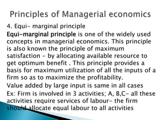 4. Equi- marginal principle
Equi-marginal principle is one of the widely used
concepts in managerial economics. This principle
is also known the principle of maximum
satisfaction - by allocating available resource to
get optimum benefit . This principle provides a
basis for maximum utilization of all the inputs of a
firm so as to maximize the profitability.
Value added by large input is same in all cases
Ex: Firm is involved in 3 activities; A, B,C- all these
activities require services of labour- the firm
should allocate equal labour to all activities
 