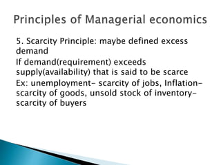 5. Scarcity Principle: maybe defined excess
demand
If demand(requirement) exceeds
supply(availability) that is said to be scarce
Ex: unemployment- scarcity of jobs, Inflation-
scarcity of goods, unsold stock of inventory-
scarcity of buyers
 
