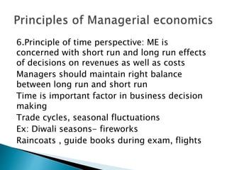 6.Principle of time perspective: ME is
concerned with short run and long run effects
of decisions on revenues as well as costs
Managers should maintain right balance
between long run and short run
Time is important factor in business decision
making
Trade cycles, seasonal fluctuations
Ex: Diwali seasons- fireworks
Raincoats , guide books during exam, flights
 