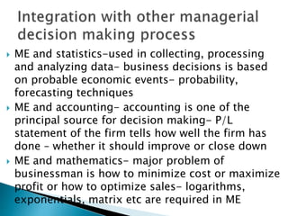  ME and statistics-used in collecting, processing
and analyzing data- business decisions is based
on probable economic events- probability,
forecasting techniques
 ME and accounting- accounting is one of the
principal source for decision making- P/L
statement of the firm tells how well the firm has
done – whether it should improve or close down
 ME and mathematics- major problem of
businessman is how to minimize cost or maximize
profit or how to optimize sales- logarithms,
exponentials, matrix etc are required in ME
 