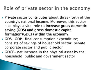  Private sector contributes about three-forth of the
country's national income. Moreover, this sector
also plays a vital role to increase gross domestic
saving (GDS) and gross domestic capital
formation'(GDCF) within the economy.
 GDS- GDP- final consumption expenditure;
consists of savings of household sector, private
corporate sector and public sector
 GDCF- net increase in the physical asset by the
household, public and government sector
 