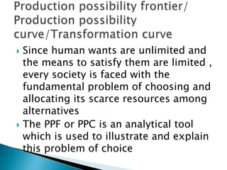  Since human wants are unlimited and
the means to satisfy them are limited ,
every society is faced with the
fundamental problem of choosing and
allocating its scarce resources among
alternatives
 The PPF or PPC is an analytical tool
which is used to illustrate and explain
this problem of choice
 