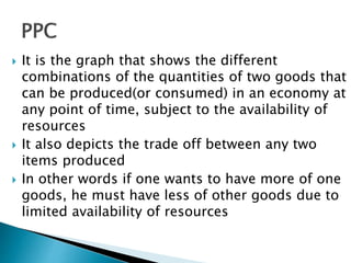  It is the graph that shows the different
combinations of the quantities of two goods that
can be produced(or consumed) in an economy at
any point of time, subject to the availability of
resources
 It also depicts the trade off between any two
items produced
 In other words if one wants to have more of one
goods, he must have less of other goods due to
limited availability of resources
 