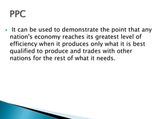  It can be used to demonstrate the point that any
nation's economy reaches its greatest level of
efficiency when it produces only what it is best
qualified to produce and trades with other
nations for the rest of what it needs.
 