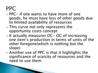  PPC- if one wants to have more of one
goods, he must have less of other goods due
to limited availability of resources
 This curve not only represents the
opportunity costs concept
 It actually measures OC- OC of increasing
one item’s production in terms of units of the
other foregone(which is nothing but the
slope)
 Another use of PPC is that it highlights the
significance of scarcity of resources and the
need to use them
 
