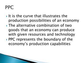  It is the curve that illustrates the
production possibilities of an economy
 The alternative combination of two
goods that an economy can produce
with given resources and technology
 PPC represents the boundary of the
economy’s production capabilities
 