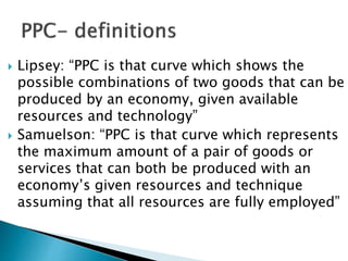  Lipsey: “PPC is that curve which shows the
possible combinations of two goods that can be
produced by an economy, given available
resources and technology”
 Samuelson: “PPC is that curve which represents
the maximum amount of a pair of goods or
services that can both be produced with an
economy’s given resources and technique
assuming that all resources are fully employed”
 