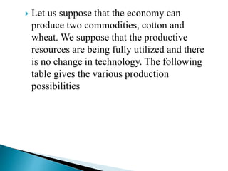  Let us suppose that the economy can
produce two commodities, cotton and
wheat. We suppose that the productive
resources are being fully utilized and there
is no change in technology. The following
table gives the various production
possibilities
 