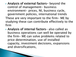  Analysis of external factors- beyond the
control of management- business
environment- prices, NI, business cycle,
government policies, international trends
These are very important to the firm- ME by
studying these can contribute effectively to the
firm
 Analysis of internal factors- also called as
business operations can well be operated by
the firm- ME can solve problems related to
price determination, use of installed
capacity, investment decisions, expansions
and diversifications,
 