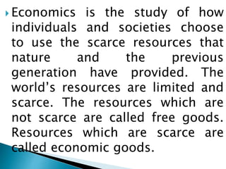  Economics is the study of how
individuals and societies choose
to use the scarce resources that
nature and the previous
generation have provided. The
world’s resources are limited and
scarce. The resources which are
not scarce are called free goods.
Resources which are scarce are
called economic goods.
 