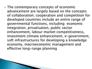  The contemporary concepts of economic
advancement are largely based on the concepts
of collaboration; cooperation and competition for
developed countries include an entire range of
governmental functions, including economic
integration, privatisation, public sector
enhancement, labour market competitiveness,
investment climate enhancement, e-government,
soft infrastructures for developing a knowledge
economy, macroeconomic management and
effective long-range planning
 