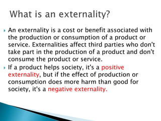  An externality is a cost or benefit associated with
the production or consumption of a product or
service. Externalities affect third parties who don't
take part in the production of a product and don't
consume the product or service.
 If a product helps society, it's a positive
externality, but if the effect of production or
consumption does more harm than good for
society, it's a negative externality.
 