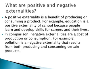  A positive externality is a benefit of producing or
consuming a product. For example, education is a
positive externality of school because people
learn and develop skills for careers and their lives.
 In comparison, negative externalities are a cost of
production or consumption. For example,
pollution is a negative externality that results
from both producing and consuming certain
products.
 
