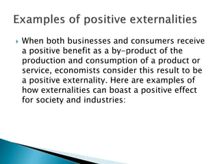  When both businesses and consumers receive
a positive benefit as a by-product of the
production and consumption of a product or
service, economists consider this result to be
a positive externality. Here are examples of
how externalities can boast a positive effect
for society and industries:
 