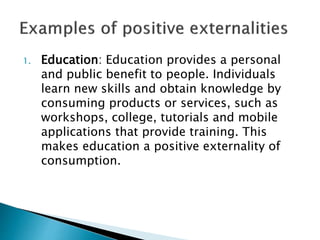 1. Education: Education provides a personal
and public benefit to people. Individuals
learn new skills and obtain knowledge by
consuming products or services, such as
workshops, college, tutorials and mobile
applications that provide training. This
makes education a positive externality of
consumption.
 
