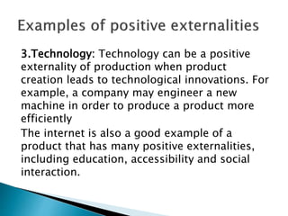 3.Technology: Technology can be a positive
externality of production when product
creation leads to technological innovations. For
example, a company may engineer a new
machine in order to produce a product more
efficiently
The internet is also a good example of a
product that has many positive externalities,
including education, accessibility and social
interaction.
 
