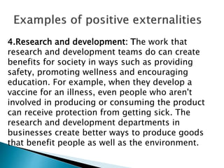 4.Research and development: The work that
research and development teams do can create
benefits for society in ways such as providing
safety, promoting wellness and encouraging
education. For example, when they develop a
vaccine for an illness, even people who aren't
involved in producing or consuming the product
can receive protection from getting sick. The
research and development departments in
businesses create better ways to produce goods
that benefit people as well as the environment.
 