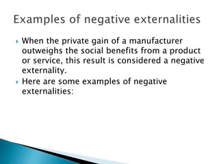  When the private gain of a manufacturer
outweighs the social benefits from a product
or service, this result is considered a negative
externality.
 Here are some examples of negative
externalities:
 