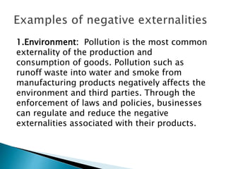 1.Environment: Pollution is the most common
externality of the production and
consumption of goods. Pollution such as
runoff waste into water and smoke from
manufacturing products negatively affects the
environment and third parties. Through the
enforcement of laws and policies, businesses
can regulate and reduce the negative
externalities associated with their products.
 