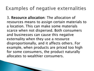 3. Resource allocation: The allocation of
resources means to assign certain materials to
a location. This can make some materials
scarce when not dispersed. Both consumers
and businesses can cause this negative
externality when they use a resource
disproportionally, and it affects others. For
example, when products are priced too high
for some consumers, the product naturally
allocates to wealthier consumers.
 