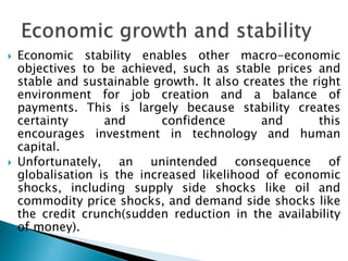  Economic stability enables other macro-economic
objectives to be achieved, such as stable prices and
stable and sustainable growth. It also creates the right
environment for job creation and a balance of
payments. This is largely because stability creates
certainty and confidence and this
encourages investment in technology and human
capital.
 Unfortunately, an unintended consequence of
globalisation is the increased likelihood of economic
shocks, including supply side shocks like oil and
commodity price shocks, and demand side shocks like
the credit crunch(sudden reduction in the availability
of money).
 